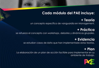 Cada módulo del PAE incluye:
                                                        + Teoría
            un concepto específico de vanguardia en Management.

                                                    + Práctica
se refuerza el concepto con workshops, debates y dinámicas grupales.

                                                  + Evidencia
      se estudian casos de éxito que han implementado estas teorías.

                                                           + Plan
La elaboración de un plan de acción factible para implementar en su
                                               ambiente de trabajo.
 