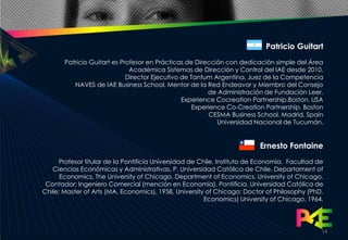 Patricio Guitart
       Patricio Guitart es Profesor en Prácticas de Dirección con dedicación simple del Área
                              Académica Sistemas de Dirección y Control del IAE desde 2010.
                             Director Ejecutivo de Tantum Argentina, Juez de la Competencia
          NAVES de IAE Business School, Mentor de la Red Endeavor y Miembro del Consejo
                                                         de Administración de Fundación Leer.
                                                Experience Cocreation Partnership.Boston. USA
                                                    Experience Co-Creation Partnership. Boston
                                                         CESMA Business School. Madrid. Spain
                                                            Universidad Nacional de Tucumán.


                                                                          Ernesto Fontaine
      Profesor titular de la Pontificia Universidad de Chile, Instituto de Economía. Facultad de
   Ciencias Económicas y Administrativas, P. Universidad Católica de Chile. Departament of
      Economics, The University of Chicago. Department of Economics, University of Chicago,
 Contador; Ingeniero Comercial (mención en Economía), Pontificia. Universidad Católica de
Chile; Master of Arts (MA, Economics), 1958, University of Chicago; Doctor of Philosophy (PhD,
                                                         Economics) University of Chicago, 1964.




                                                                                               14
 