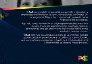 El PAE es un update empresarial que permite a ejecutivos y
emprendedores a ampliar su visión, incorporando conceptos del
        management 2.0 que han cambiado la forma de hacer
                                     negocios en la actualidad.
Bajo esta nueva tendencia, se dirige a profesionales y empresas
          que reconocen la importancia del desarrollo personal,
    entendiendo que ese crecimiento individual se refleja en los
                                    resultados de las empresas.
  El PAE es la ruta que conduce al éxito de la empresa, guiados
  por reconocidos profesionales y académicos internacionales,
que comparten su experiencia a través de 7 módulos dinámicos
                       y entretenidos de un día y medio por mes.
 