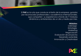 El PAE es la ruta que conduce al éxito de la empresa, guiados
por reconocidos profesionales y académicos internacionales,
        que comparten su experiencia a través de 7 módulos
         dinámicos y entretenidos de un día y medio por mes.

                                                     Módulos:
                                                   Liderazgo
                                                   Estrategia
                                                    Marketing
                                                Negociación
                                    Evaluación de proyectos
                                         Desarrollo sostenible
                                   Innovación y Creatividad
 