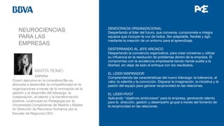 NEUROCIENCIAS
PARA LAS
EMPRESAS


 
MARTA ROMO 

 
ESPAÑA
Coach ejecutiva en la consultora Be-up,
abocada a desarrollar la competitividad en la
organizaciones a través de la innovación en la
gestión y el desarrollo del liderazgo, la
colaboración, el talento y la transformación
positiva. Licenciada en Pedagogía por la
Universidad Complutense de Madrid y Master
en Dirección de Recursos Humanos por la
Escuela de Negocios CEU.


DEMOCRACIA ORGANIZACIONAL
Despertando al líder del futuro, que conversa, compromete e integra
equipos que incluyen la voz de todos. Ser adaptable, ﬂexible y ágil,
mediante la creación de un entorno para el aprendizaje.

DESTERRANDO AL JEFE ARCAICO
Despertando la conciencia organizativa, para crear consenso y utilizar
su inﬂuencia en la resolución de problemas dentro de la empresa. El
compromiso con la excelencia empresarial dando rienda suelta a la
libertad, sin dejar de lado el enfoque con los resultados.

EL LÍDER INSPIRADOR
Comprendiendo las características del nuevo liderazgo: la tolerancia, el
valor, la valentía y la convicción. Disparar la imaginación, la iniciativa y la
pasión del equipo para generar reciprocidad en las relaciones.

EL LÍDER PIVOT
Aplicando "objetivos ambiciosos" para la empresa, generando talento
para la dirección, gestión y desempeño grupal a través del fomento de
la reciprocidad en las relaciones.



 