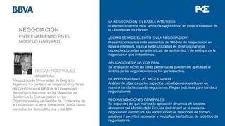 NEGOCIACIÓN


 
OSCAR RODRIGUEZ

 
ARGENTINA
Abogado de la Universidad de Belgrano,
Argentina. Es profesor de Negociación y Teoría
del Conﬂicto en el MBA de la Universidad
Tecnológica Nacional; en las Maestrías de
Gestión de la Comunicación en las
Organizaciones y de Gestión de Contenidos de
la Universidad Austral; entre otros. Actúa como
consultor del Banco Mundial y del BID.



LA NEGOCIACIÓN EN BASE A INTERESES
El elemento central de la Teoría de Negociación en Base a Intereses de
la Universidad de Harvard. 
  
¿COMO SE MIDE EL EXITO EN LA NEGOCIACION? 
Presentación de los siete elementos del Modelo de Negociación en
Base a Intereses, los que serán utilizados de diversas maneras
dependiendo de las características, de la dinámica y de la etapa de la
negociación que enfrentemos.
 
APLICACIONES A LA VIDA REAL 
Se analizarán cómo las ideas presentadas pueden ser aplicadas al
ámbito de las negociaciones de los participantes.

LA PERSONALIDAD DEL NEGOCIADOR
Análisis de algunos de los aspectos psicológicos que inﬂuyen en
nuestra conducta cuando negociamos. Reglas prácticas para conducir
negociaciones.  
 
RECOMENDACIONES GENERALES
Se expondrá de qué manera la aplicación dinámica de los siete
elementos del Modelo de la Escuela de Harvard en la mesa de
negociación contribuirá a la construcción de relaciones de trabajo
asertivas y permitirá reconocer y neutralizar las tácticas de todo tipo de
negociadores.

ENTRENAMIENTO EN EL
MODELO HARVARD
 