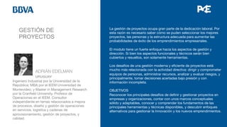GESTIÓN DE
PROYECTOS


 
ADRIÁN EDELMAN

 
URUGUAY 
Ingeniero Industrial por la Universidad de la
República; MBA por el IEEM Universidad de
Montevideo; y Master in Management Research
por la Cranﬁeld University. Profesor de
Operaciones en el IEEM. Consultor
independiente en temas relacionados a mejora
de procesos, diseño y gestión de operaciones
en servicios, logística y cadenas de
aprovisionamiento, gestión de proyectos, y
calidad.

La gestión de proyectos ocupa gran parte de la dedicación laboral. Por
esta razón es necesario saber cómo se puden seleccionar los mejores
proyectos, las personas y la estructura adecuada para aumentar las
probabilidades de éxito de los emprendimientos empresariales.

El modulo tiene un fuerte enfoque hacia los aspectos de gestión y
dirección. Si bien los aspectos funcionales y técnicos serán bien
cubiertos y resueltos, son solamente herramientas. 

Los desafíos de una gestión moderna y eﬁciente de proyectos está
mucho más relacionada con la actividad directiva: dirigir y comprometer
equipos de personas, administrar recursos, analizar y evaluar riesgos, y
principalmente, tomar decisiones acertadas bajo presión y con
información incompleta. 

OBJETIVOS
Reconocer los principales desafíos de deﬁnir y gestionar proyectos en
empresas y organizaciones, contar con unos marcos conceptuales
sólido y adaptables, conocer y comprender los fundamentos de las
principales herramientas y técnicas disponibles, y descubrir enfoques
alternativos para gestionar la Innovación y los nuevos emprendimientos. 



 