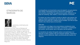 ETNOGRAFÍA DE
MARCAS
La etnografía es una herramienta nueva de research; una guía práctica
para trabajar metodológicamente la intervención estratégica en
comunicación empresarial. Sus aplicaciones pueden utilizarse en las
áreas de marketing, retail, diseño y nuevos negocios e innovación.

El módulo nos invita a ampliar la mirada en relación a las marcas y los
negocios desde la perspectiva del mundo del otro, entendiendo a las
personas como parte de un sistema social complejo. Con esto se logra
orientar a las marcas hacia el consumidor. 

ANÁLISIS
Comprenderá como llegar a los consumidores considerando otras
posibilidades y repensando como saber, conociendo y cuantiﬁcando
qué quieren, qué les gusta, qué no les gusta, qué les gustaría.

Los beneﬁcios de realizar Etnografía radican principalmente en el
descubrir, es decir, explorar más que chequear hipótesis. Trayendo al
escritorio nuevas reﬂexiones, ideas y acciones para las marcas y los
negocios.



 
MARCELA REYNOLDS


 
CHILE
Publicista con Post-Título en Biología del
Conocer y de la Comunicación Humana de la
Universidad de Chile. Trabajó en agencias de
publicidad en México, Brasil, Chile y USA, en las
áreas de Dirección Creativa y Planiﬁcación
Estratégica. CEO de B Curious, una empresa de
Observación Etnográﬁca, dedicada a atender
clientes para las áreas de Retail, Marketing
Estratégico, Medios, Comunicaciones y Nuevos
Negocios. 

 