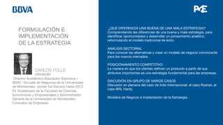 FORMULACIÓN E
IMPLEMENTACIÓN
DE LA ESTRATEGIA
¿QUE DIFERENCIA UNA BUENA DE UNA MALA ESTRATEGIA?
Comprendiendo las diferencias de una buena y mala estrategia, para
identiﬁcar oportunidades y desarrollar un pensamiento analítico,
reformulando el modelo tradicional de éxito.

ANÁLISIS SECTORIAL
Para conocer las alternativas y crear un modelo de negocio convincente
para los nuevos mercados.

POSICIONAMIENTO COMPETITIVO
La manera en que los clientes deﬁnen un producto a partir de sus
atributos importantes es una estrategia fundamental para las empresas.

DISCUSIÓN EN GRUPO DE VARIOS CASOS
Discusión en plenaria del caso de Indo Internacional, el caso Ryanair, el
caso BRL Hardy.

Modelos de Negocio e Implantación de la Estrategia.



 
CARLOS FOLLE


 
URUGUAY
Director Académico Educación Ejecutiva –
IEEM - Escuela de Negocios de la Universidad
de Montevideo, donde fue Decano hasta 2012.
Ex Vicedecano de la Facultad de Ciencias
Económicas y Empresariales y Administrador
General de la Universidad de Montevideo.
Consultor de Empresas.

 