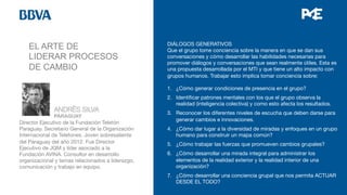 EL ARTE DE
LIDERAR PROCESOS
DE CAMBIO
DIÁLOGOS GENERATIVOS
Que el grupo tome conciencia sobre la manera en que se dan sus
conversaciones y cómo desarrollar las habilidades necesarias para
promover diálogos y conversaciones que sean realmente útiles. Esta es
una propuesta desarrollada por el MTI y que tiene un alto impacto con
grupos humanos. Trabajar esto implica tomar conciencia sobre:

1.  ¿Cómo generar condiciones de presencia en el grupo?
2.  Identiﬁcar patrones mentales con los que el grupo observa la
realidad (inteligencia colectiva) y como esto afecta los resultados.
3.  Reconocer los diferentes niveles de escucha que deben darse para
generar cambios e innovaciones.
4.  ¿Cómo dar lugar a la diversidad de miradas y enfoques en un grupo
humano para construir un mapa común?
5.  ¿Cómo trabajar las fuerzas que promueven cambios grupales?
6.  ¿Cómo desarrollar una mirada integral para administrar los
elementos de la realidad exterior y la realidad interior de una
organización?
7.  ¿Cómo desarrollar una conciencia grupal que nos permita ACTUAR
DESDE EL TODO?



 
ANDRÊS SILVA


 
PARAGUAY
Director Ejecutivo de la Fundación Teletón
Paraguay. Secretario General de la Organización
Internacional de Teletones. Joven sobresaliente
del Paraguay del año 2012. Fue Director
Ejecutivo de JQM y líder asociado a la
Fundación AVINA. Consultor en desarrollo
organizacional y temas relacionados a liderazgo,
comunicación y trabajo en equipo. 


 