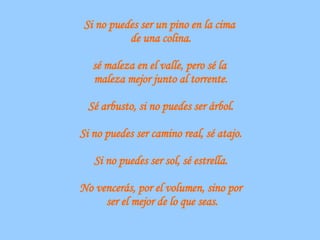 Si no puedes ser un pino en la cima  de una colina. sé maleza en el valle, pero sé la  maleza mejor junto al torrente. Sé arbusto, si no puedes ser árbol. Si no puedes ser camino real, sé atajo. Si no puedes ser sol, sé estrella. No vencerás, por el volumen, sino por ser el mejor de lo que seas. 