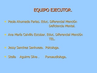 EQUIPO EJECUTOR. Paola Ahumada Farias. Educ. Diferencial Mención  Deficiencia Mental. Ana María Calvillo Escobar. Educ. Diferencial Mención TEL. Jessy Sanchez Sanhueza.  Psicologa. Stella  Aguirre Silva .  Fonoaudiologa . 