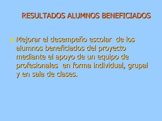 RESULTADOS ALUMNOS BENEFICIADOS Mejorar el desempeño escolar  de los alumnos beneficiados del proyecto mediante el apoyo de un equipo de profesionales  en forma individual, grupal y en sala de clases. 