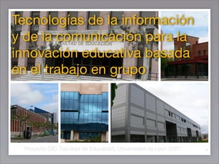 Tecnologías de la información
y de la comunicación para la
innovación educativa basada
en el trabajo en grupo




  Proyecto GID. Facultad de Educación. Universidad de León 2007.   1
 