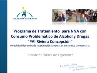 Programa de Tratamiento para NNA con
Consumo Problemático de Alcohol y Drogas
“PAI Riviera Concepción”
Modalidad denominada Intervención Ambulatoria Intensiva Comunitaria.
Fundación Tierra de Esperanza
 