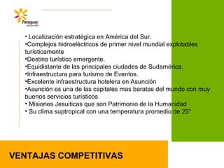 VENTAJAS COMPETITIVAS
• Localización estratégica en América del Sur.
•Complejos hidroeléctricos de primer nivel mundial explotables
turísticamente
•Destino turístico emergente.
•Equidistante de las principales ciudades de Sudamérica.
•Infraestructura para turismo de Eventos.
•Excelente infraestructura hotelera en Asunción
•Asunción es una de las capitales mas baratas del mundo con muy
buenos servicios turísticos
• Misiones Jesuiticas que son Patrimonio de la Humanidad
• Su clima suptropical con una temperatura promedio de 25°
 