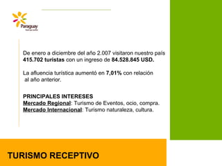 De enero a diciembre del año 2.007 visitaron nuestro país
415.702 turistas con un ingreso de 84.528.845 USD.
La afluencia turística aumentó en 7,01% con relación
al año anterior.
TURISMO RECEPTIVO
PRINCIPALES INTERESES
Mercado Regional: Turismo de Eventos, ocio, compra.
Mercado Internacional: Turismo naturaleza, cultura.
 