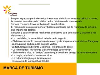 MARCA DE TURISMO
Imagen lograda a partir de ciertos trazos que simbolizan los rayos del sol, a la vez,
la persona trasmitiendo la calidez de los habitantes de nuestro país.
Toques con otros tonos simbolizando la naturaleza.
El manejo de los colores fuertes y brillantes refleja la luz de Paraguay, la luz es la
que impone los colores.
Atributos y características resaltantes de nuestro país que atraen y fascinan a los
visitantes son:
- La cordialidad, la amabilidad, la belleza de la gente.
- El desconocimiento que se transforma en grata sorpresa al descubrir el Paraguay.
-La magia que seduce a los que nos visitan
-La Naturaleza exuberante y colorida, integrada a la gente.
- La luminosidad, los colores y los contrastes que ofrecen.
- El ritmo de la vida, el “tiempo” peculiar que desafía el vértigo de la vida moderna
- La magia, el misterio, lo desconocido.
- La cultura bilingüe que lo hace único
- los colores de los lapachos floridos
 