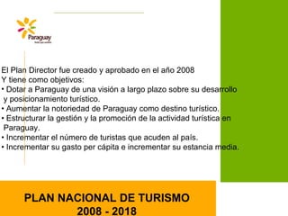El Plan Director fue creado y aprobado en el año 2008
Y tiene como objetivos:
• Dotar a Paraguay de una visión a largo plazo sobre su desarrollo
y posicionamiento turístico.
• Aumentar la notoriedad de Paraguay como destino turístico.
• Estructurar la gestión y la promoción de la actividad turística en
Paraguay.
• Incrementar el número de turistas que acuden al país.
• Incrementar su gasto per cápita e incrementar su estancia media.
PLAN NACIONAL DE TURISMO
2008 - 2018
 