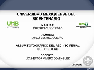 UNIVERSIDAD MEXIQUENSE DEL
BICENTENARIO
MATERIA:
CULTURA Y SOCIEDAD
ALUMNO:
ARELI BENITEZ CUEVAS
ALBUM FOTOGRÁFICO DEL RECINTO FERIAL
DE TEJUPILCO
DOCENTE:
LIC. HECTOR VIVERO DOMINGUEZ
JULIO 2013
 