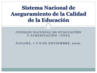 CONSEJO NACIONAL DE EVALUACIÓN
Y ACREDITACIÓN –CNEA
PANAMÁ, 7 Y 8 DE NOVIEMBRE, 2016.
Sistema Nacional de
Aseguramiento de la Calidad
de la Educación
 