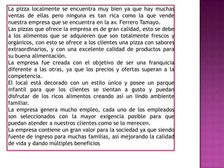 La pizza localmente se encuentra muy bien ya que hay muchas ventas de ellas pero ninguna es tan rica como la que vende nuestra empresa que se encuentra en la av. Ferrero Tamayo.Las pizzas que ofrece la empresa es de gran calidad, esto se debe a los alimentos que se adquieren que son totalmente frescos y orgánicos, con esto se ofrece a los clientes una pizza con sabores extraordinarios, y con una excelente calidad de productos para su buena alimentación.La empresa fue creada con el objetivo de ser una franquicia diferente a las otras, ya que los precios y ofertas superan a la competencia.El local está decorado con un estilo único y posee un parque infantil para que los clientes se sientan a gusto y puedan disfrutar de los ricos alimentos creando así un lindo ambiente familiar.La empresa genera mucho empleo, cada uno de los empleados son seleccionados con la mayor exigencia posible para que puedan atender a nuestros clientes como se lo merecen.La empresa contiene un gran valor para la sociedad ya que siendo fuente de ingreso para muchas familias, así mejorando la calidad de vida y dando múltiples beneficios