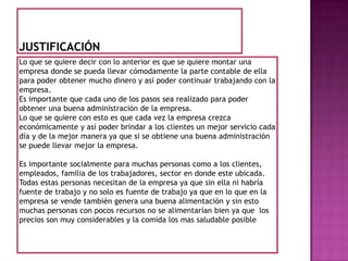 JustificaciónLo que se quiere decir con lo anterior es que se quiere montar una empresa donde se pueda llevar cómodamente la parte contable de ella para poder obtener mucho dinero y así poder continuar trabajando con la empresa.Es importante que cada uno de los pasos sea realizado para poder obtener una buena administración de la empresa.Lo que se quiere con esto es que cada vez la empresa crezca económicamente y así poder brindar a los clientes un mejor servicio cada día y de la mejor manera ya que si se obtiene una buena administración se puede llevar mejor la empresa. Es importante socialmente para muchas personas como a los clientes, empleados, familia de los trabajadores, sector en donde este ubicada.Todas estas personas necesitan de la empresa ya que sin ella ni habría fuente de trabajo y no solo es fuente de trabajo ya que en lo que en la empresa se vende también genera una buena alimentación y sin esto muchas personas con pocos recursos no se alimentarían bien ya que  los precios son muy considerables y la comida los mas saludable posible 