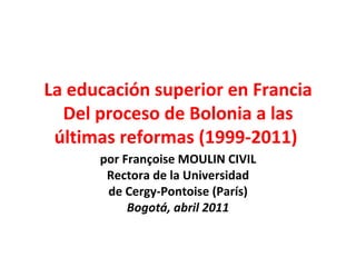 La educación superior en Francia Del proceso de Bolonia a las últimas reformas (1999-2011)  por Françoise MOULIN CIVIL Rectora de la Universidad de Cergy-Pontoise (París) Bogotá, abril 2011 