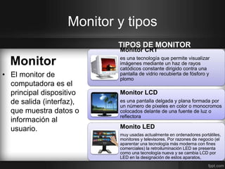 Monitor y tipos 
Monitor 
• El monitor de 
computadora es el 
principal dispositivo 
de salida (interfaz), 
que muestra datos o 
información al 
usuario. 
TIPOS DE MONITOR 
Monitor CRT 
es una tecnología que permite visualizar 
imágenes mediante un haz de rayos 
catódicos constante dirigido contra una 
pantalla de vidrio recubierta de fósforo y 
plomo 
Monitor LCD 
es una pantalla delgada y plana formada por 
un número de píxeles en color o monocromos 
colocados delante de una fuente de luz o 
reflectora 
Monito LED 
muy usadas actualmente en ordenadores portátiles, 
monitores y televisores. Por razones de negocio (el 
aparentar una tecnología más moderna con fines 
comerciales) la retroiluminación LED se presenta 
como una tecnología nueva y se cambia LCD por 
LED en la designación de estos aparatos, 
 