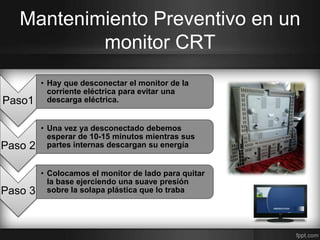 Mantenimiento Preventivo en un 
monitor CRT 
Paso1 
• Hay que desconectar el monitor de la 
corriente eléctrica para evitar una 
descarga eléctrica. 
Paso 2 
• Una vez ya desconectado debemos 
esperar de 10-15 minutos mientras sus 
partes internas descargan su energía 
Paso 3 
• Colocamos el monitor de lado para quitar 
la base ejerciendo una suave presión 
sobre la solapa plástica que lo traba 
 