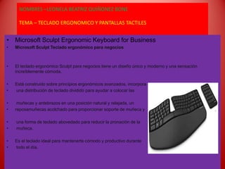 NOMBRES –LEONELA BEATRIZ QUIÑONEZ BONE
MATERIA – GESTION INTEGRAL EDUCACTIVA
TEMA – TECLADO ERGONOMICO Y PANTALLAS TACTILES
• Microsoft Sculpt Ergonomic Keyboard for Business
• Microsoft Sculpt Teclado ergonómico para negocios
• El teclado ergonómico Sculpt para negocios tiene un diseño único y moderno y una sensación
increíblemente cómoda.
• Está construido sobre principios ergonómicos avanzados, incorpora
• una distribución de teclado dividido para ayudar a colocar las
• muñecas y antebrazos en una posición natural y relajada, un
• reposamuñecas acolchado para proporcionar soporte de muñeca y
• una forma de teclado abovedado para reducir la pronación de la
• muñeca.
• Es el teclado ideal para mantenerte cómodo y productivo durante
• todo el día.
 