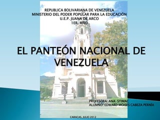 REPUBLICA BOLIVARIANA DE VENEZUELA
  MINISTERIO DEL PODER POPULAR PARA LA EDUCACIÓN
                 U.E.P. JUANA DE ARCO
                        1ER. AÑO




EL PANTEÓN NACIONAL DE
       VENEZUELA


                                 PROFESORA: ANA STIMAC
                                 ALUMNO: EDWARD MOISES CABEZA PERNÍA


                    CARACAS, JULIO 2012
 