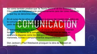 Así como también predice que “la Teoría General de los Sistemas y la
Cibernética se interpenetrarán progresivamente para dar como resultado
lo que hoy se denomina sistémica".
En el curso de los años cincuenta, en la época del modelo telegráfico de
la comunicación, comienzan algunos investigadores norteamericanos a
partir de cero en el estudio de la comunicación.
El antropólogo Gregory Bateson y un equipo de psiquiatras intentan
formular una teoría de la comunicación apoyándose en datos en
apariencia dispares como los diálogos entre un ventrílocuo y su
marioneta, nutrias o comportamientos esquizofrénicos.
Don Jackson y Paul Watzlawick prosiguen la obra de Bateson en
psiquiatría.
 