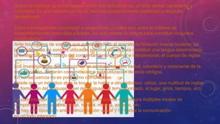 Según la tradición la comunicación entre dos individuos es, un acto verbal, consciente y
voluntario. Es una transmisión de un mensaje sucesivamente codificado y después
decodificado.
Estos investigadores comienzan a preguntarse ¿cuáles son, entre lo millares de
comportamientos corporales posibles, los que retiene la cultura para constituir conjuntos
significativos?
Ante los millares de sonidos que puede producir el aparato de fonación intenta localizar las
pocas decenas de sonidos utilizadas por una cultura para constituir una lengua determinada:
la existencia de un código del comportamiento personal e interpersonal; el cuerpo de reglas.
Los investigadores que reaccionan en contra el modelo verbal, voluntario y consciente de la
comunicación, llamarán comunicación a toda utilización de esos códigos.
En consecuencia no es posible no comunicarse.
Desde que un individuo abre la boca y le habla a otro individuo, utiliza, una multitud de reglas
de formación del lenguaje, nivel del lenguaje, al tema abordado, al lugar, giros, tiempos, etc.
La comunicación es un proceso social permanente que integra múltiples modos de
comportamiento: palabra, gesto, mirada, mímica, espacio, etc.
No hay una oposición entre comunicación verbal y no verbal la comunicación
es un todo integrado.
 