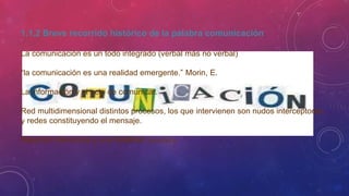1.1.2 Breve recorrido histórico de la palabra comunicación
La comunicación es un todo integrado (verbal más no verbal)
“la comunicación es una realidad emergente.” Morin, E.
La información y el acto de comunicar.
Red multidimensional distintos procesos, los que intervienen son nudos interceptores
y redes constituyendo el mensaje.
Relación interactiva y una totalidad dinámica.
 
