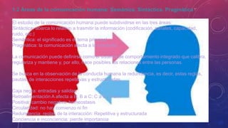 1.2 Áreas de la comunicación humana: Semánica, Sintáctica, Pragmática
El estudio de la comunicación humana puede subdividirse en las tres áreas:
Sintáctica: abarca lo relativo a trasmitir la información (codificación, canales, capacidad,
ruido, etc.)
Semántica: el significado es el tema principal
Pragmática: la comunicación afecta a la conducta.
La comunicación puede definirse como el sistema de comportamiento integrado que calibra,
regulariza y mantiene y, por ello, hace posibles las relaciones entre las personas.
Se busca en la observación de la conducta humana la redundancia, es decir, estas reglas,
pautas, de interacciones repetitivas y estructuradas.
Caja negra: entradas y salidas
Retroalimentación A afecta a B; B a C; C a D; D a A
Positiva: cambio negativa: homeostasis
Circularidad: no hay comienzo ni fin
Redundancia: reglas de la interacción: Repetitiva y estructurada
Conciencia e inconciencia: pierde importancia
 