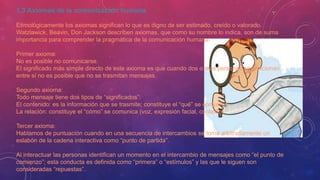 1.3 Axiomas de la comunicación humana
Etimológicamente los axiomas significan lo que es digno de ser estimado, creído o valorado.
Watzlawick, Beavin, Don Jackson describen axiomas, que como su nombre lo indica, son de suma
importancia para comprender la pragmática de la comunicación humana.
Primer axioma:
No es posible no comunicarse.
El significado más simple directo de este axioma es que cuando dos o más personas se relacionan
entre sí no es posible que no se trasmitan mensajes.
Segundo axioma:
Todo mensaje tiene dos tipos de “significados”:
El contenido: es la información que se trasmite; constituye el “qué” se comunica.
La relación: constituye el “cómo” se comunica (voz, expresión facial, contexto).
Tercer axioma:
Hablamos de puntuación cuando en una secuencia de intercambios se toma arbitrariamente un
eslabón de la cadena interactiva como “punto de partida”.
Al interactuar las personas identifican un momento en el intercambio de mensajes como “el punto de
comienzo”; esta conducta es definida como “primera” o “estímulos” y las que le siguen son
consideradas “repuestas”.
 