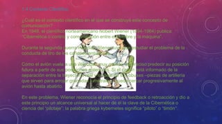 1.4 Contexto Científico
¿Cuál es el contexto científico en el que se construye este concepto de
comunicación?
En 1948, el científico norteamericano Nobert Wiener (1894-1964) publica
“Cibernética o control y comunicación entre el hombre y la máquina”.
Durante la segunda guerra mundial, Wiener tuvo que estudiar el problema de la
conducta de tiro de los cañones antiaéreos.
Como el avión vuela a una velocidad muy grande, es preciso predecir su posición
futura a partir de sus posiciones anteriores. Si el cañón está informado de la
separación entre la trayectoria real y la ideal de sus obuses –piezas de artillería
que sirven para arrojar granadas y metralla–, puede cercar progresivamente al
avión hasta abatirlo.
En este problema, Wiener reconocía el principio de feedback o retroacción y dio a
este principio un alcance universal al hacer de él la clave de la Cibernética o
ciencia del “pilotaje”; la palabra griega kybernetes significa “piloto” o “timón”.
 