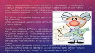 Wiener vio en el cañón que trata de alcanzar al avión el brazo que lleva un vaso de agua a
la boca, un proceso circular en el que las informaciones sobre la acción en curso nutren a
su vez (feedback) al sistema, permitiéndole alcanzar su objetivo.
A partir de la idea de retroacción la explicación lineal tradicional queda de lado.
Todo “efecto” retroactúa sobre su causa, todo proceso debe estar concebido según un
esquema circular.
La idea es simple, pero sus implicaciones son importantes, sobre todo cuando se introduce
la idea de sistema.
Paralelamente al trabajo de Wiener y sus colegas, un grupo de investigación liderado por el
biólogo austrocanadiense Ludwig von Bertalanffy (1901-
1972) intenta construir una “Teoría General de los Sistemas”
Partiendo de la observación de que son muy numerosas las disciplinas que se reflejan
como sistemas más que como elementos aislados ( sistema solar, sistema social, sistema
ecológico, etc.) von Bertalanffy nos dice en su obra “Teoría General de los Sistemas” que se
propone
“investigar los principios que se emplean para los sistemas en general, sin preocuparse de
su naturaleza física, biológica o sociológica” y que un sistema se define como un “complejo
de elementos en interacción, interacciones cuya naturaleza no es aleatoria”.
 