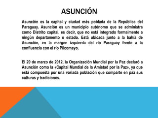 ASUNCIÓN
Asunción es la capital y ciudad más poblada de la República del
Paraguay. Asunción es un municipio autónomo que se administra
como Distrito capital, es decir, que no está integrado formalmente a
ningún departamento o estado. Está ubicada junto a la bahía de
Asunción, en la margen izquierda del río Paraguay frente a la
confluencia con el río Pilcomayo.
El 20 de marzo de 2012, la Organización Mundial por la Paz declaró a
Asunción como la «Capital Mundial de la Amistad por la Paz», ya que
está compuesta por una variada población que comparte en paz sus
culturas y tradiciones.
 