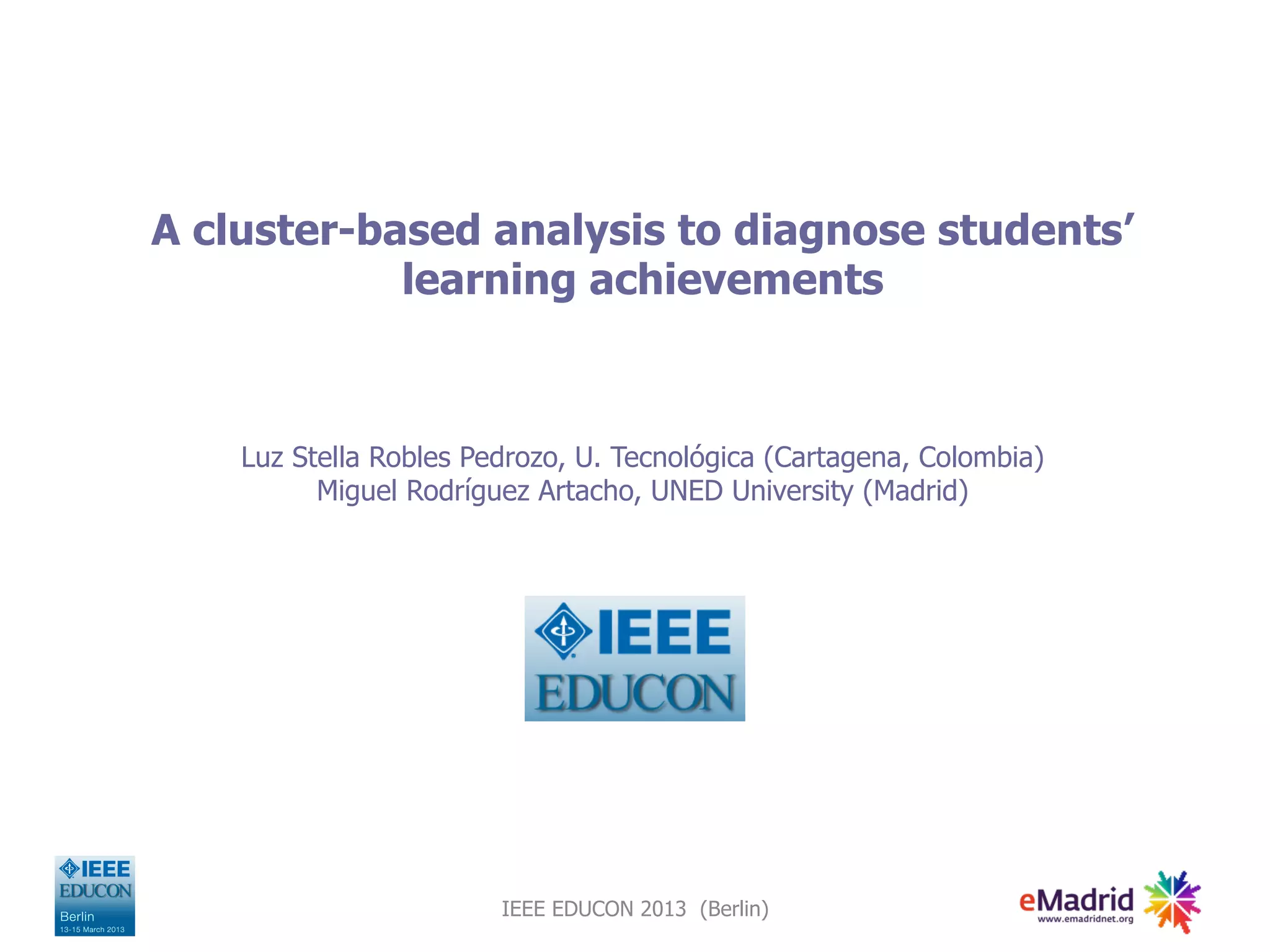 A cluster-based analysis to diagnose students’
learning achievements
Luz Stella Robles Pedrozo, U. Tecnológica (Cartagena, Colombia)
Miguel Rodríguez Artacho, UNED University (Madrid)
IEEE EDUCON 2013 (Berlin)