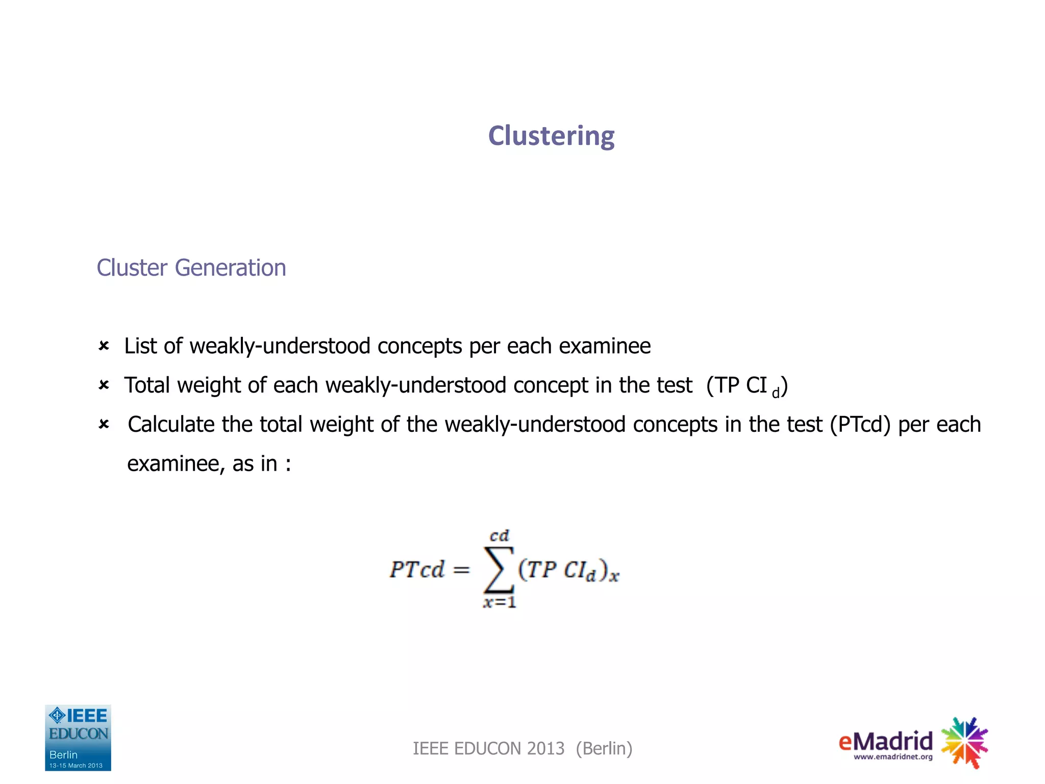 Clustering
Cluster Generation
û List of weakly-understood concepts per each examinee
û Total weight of each weakly-understood concept in the test (TP CI d)
û Calculate the total weight of the weakly-understood concepts in the test (PTcd) per each
examinee, as in :
IEEE EDUCON 2013 (Berlin)