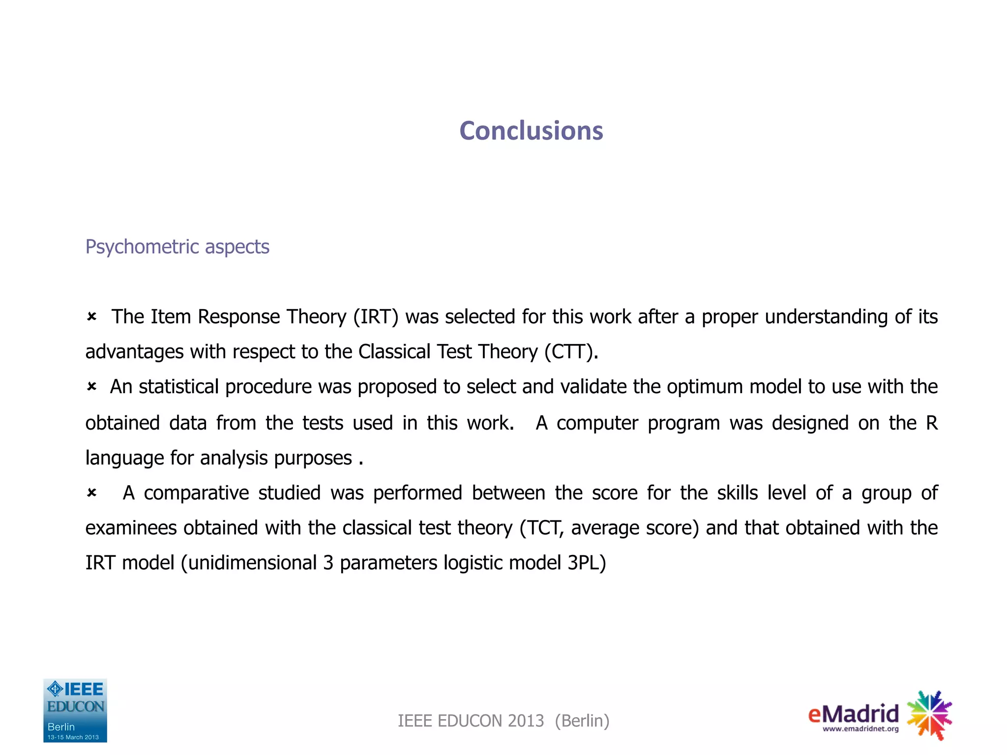 Conclusions
Psychometric aspects
û The Item Response Theory (IRT) was selected for this work after a proper understanding of its
advantages with respect to the Classical Test Theory (CTT).
û An statistical procedure was proposed to select and validate the optimum model to use with the
obtained data from the tests used in this work. A computer program was designed on the R
language for analysis purposes .
û A comparative studied was performed between the score for the skills level of a group of
examinees obtained with the classical test theory (TCT, average score) and that obtained with the
IRT model (unidimensional 3 parameters logistic model 3PL)
IEEE EDUCON 2013 (Berlin)