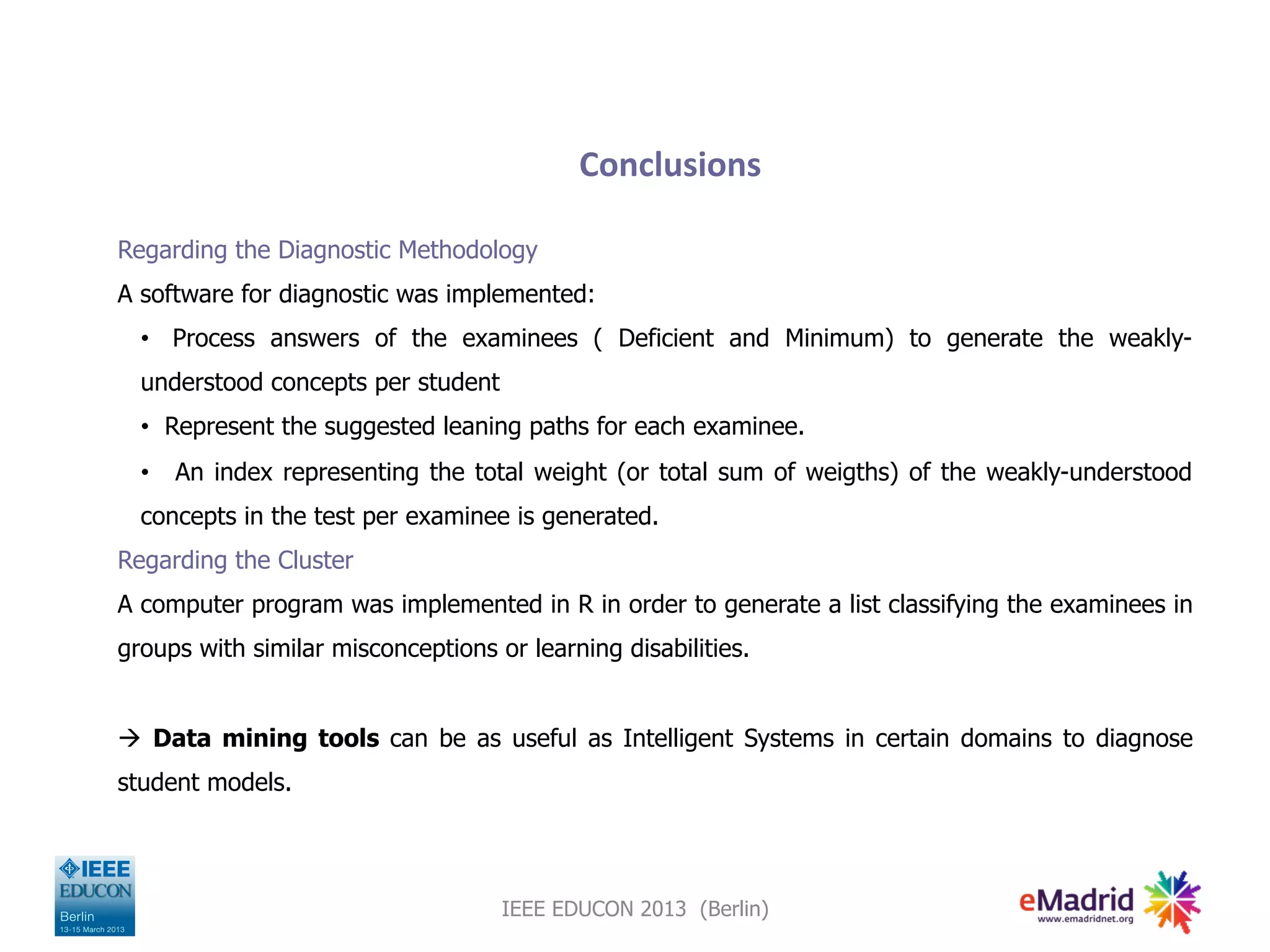 Conclusions
Regarding the Diagnostic Methodology
A software for diagnostic was implemented:
• Process answers of the examinees ( Deficient and Minimum) to generate the weakly-
understood concepts per student
• Represent the suggested leaning paths for each examinee.
• An index representing the total weight (or total sum of weigths) of the weakly-understood
concepts in the test per examinee is generated.
Regarding the Cluster
A computer program was implemented in R in order to generate a list classifying the examinees in
groups with similar misconceptions or learning disabilities.
à Data mining tools can be as useful as Intelligent Systems in certain domains to diagnose
student models.
IEEE EDUCON 2013 (Berlin)