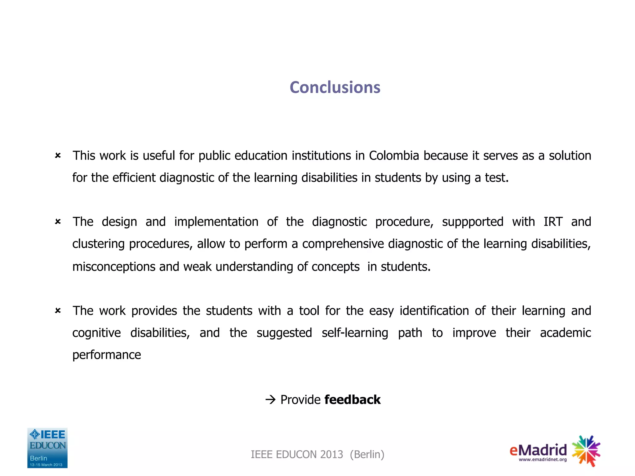 Conclusions
û This work is useful for public education institutions in Colombia because it serves as a solution
for the efficient diagnostic of the learning disabilities in students by using a test.
û The design and implementation of the diagnostic procedure, suppported with IRT and
clustering procedures, allow to perform a comprehensive diagnostic of the learning disabilities,
misconceptions and weak understanding of concepts in students.
û The work provides the students with a tool for the easy identification of their learning and
cognitive disabilities, and the suggested self-learning path to improve their academic
performance
à Provide feedback
IEEE EDUCON 2013 (Berlin)