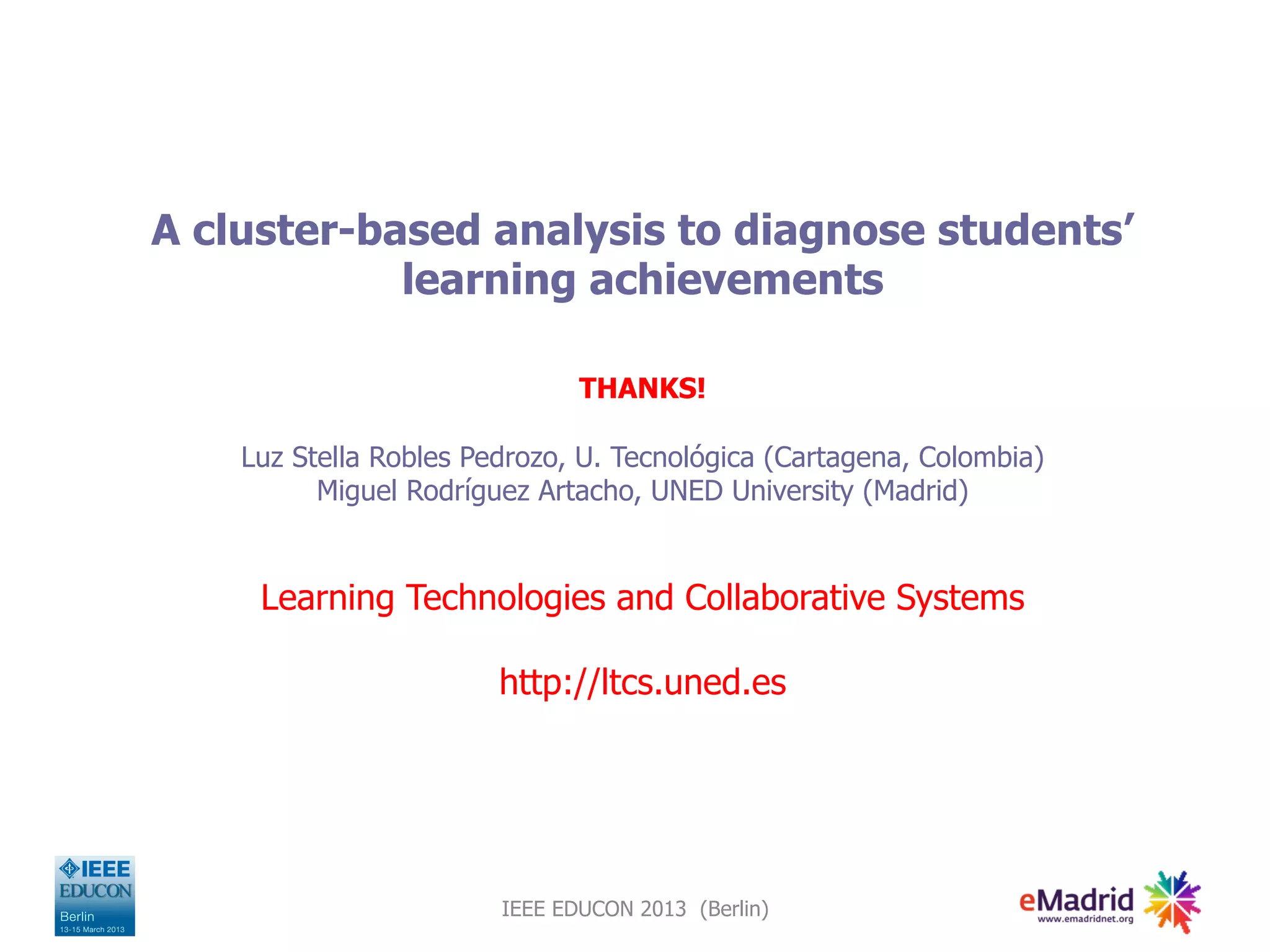 A cluster-based analysis to diagnose students’
learning achievements
THANKS!
Luz Stella Robles Pedrozo, U. Tecnológica (Cartagena, Colombia)
Miguel Rodríguez Artacho, UNED University (Madrid)
Learning Technologies and Collaborative Systems
http://ltcs.uned.es
IEEE EDUCON 2013 (Berlin)