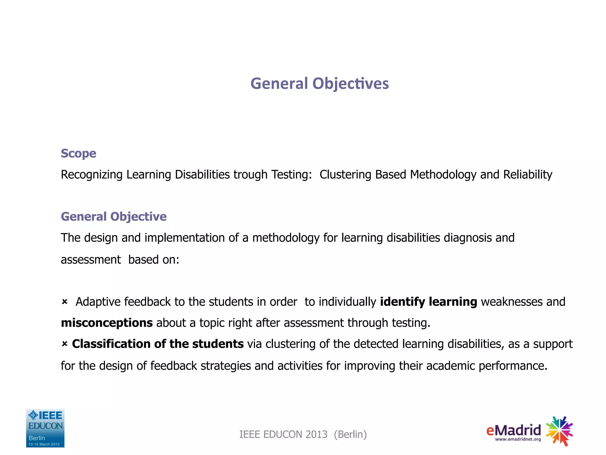 General
Objec,ves
Scope
Recognizing Learning Disabilities trough Testing: Clustering Based Methodology and Reliability
General Objective
The design and implementation of a methodology for learning disabilities diagnosis and
assessment based on:
û Adaptive feedback to the students in order to individually identify learning weaknesses and
misconceptions about a topic right after assessment through testing.
û Classification of the students via clustering of the detected learning disabilities, as a support
for the design of feedback strategies and activities for improving their academic performance.
IEEE EDUCON 2013 (Berlin)