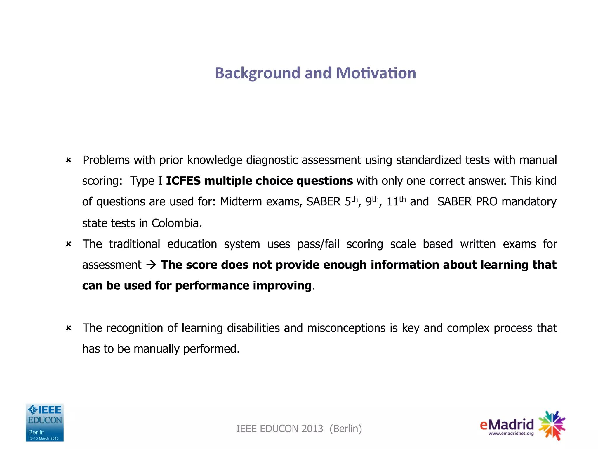 Background
and
Mo,va,on
û Problems with prior knowledge diagnostic assessment using standardized tests with manual
scoring: Type I ICFES multiple choice questions with only one correct answer. This kind
of questions are used for: Midterm exams, SABER 5th, 9th, 11th and SABER PRO mandatory
state tests in Colombia.
û The traditional education system uses pass/fail scoring scale based written exams for
assessment à The score does not provide enough information about learning that
can be used for performance improving.
û The recognition of learning disabilities and misconceptions is key and complex process that
has to be manually performed.
IEEE EDUCON 2013 (Berlin)