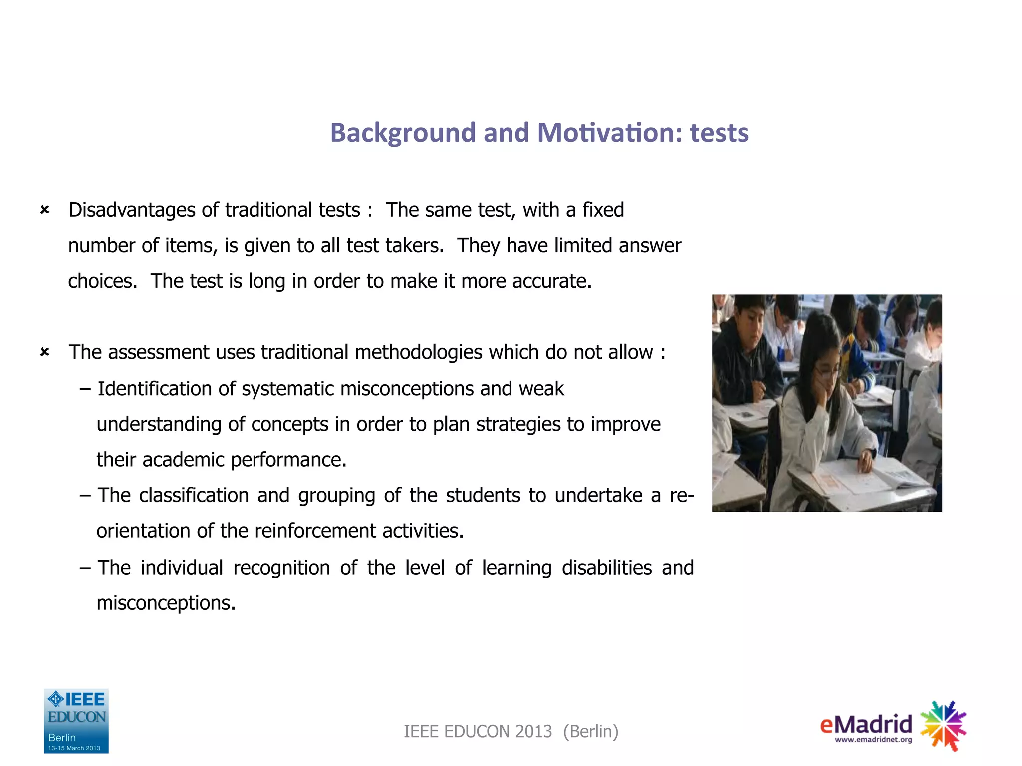 Background
and
Mo,va,on:
tests
û Disadvantages of traditional tests : The same test, with a fixed
number of items, is given to all test takers. They have limited answer
choices. The test is long in order to make it more accurate.
û The assessment uses traditional methodologies which do not allow :
− Identification of systematic misconceptions and weak
understanding of concepts in order to plan strategies to improve
their academic performance.
− The classification and grouping of the students to undertake a re-
orientation of the reinforcement activities.
− The individual recognition of the level of learning disabilities and
misconceptions.
IEEE EDUCON 2013 (Berlin)
