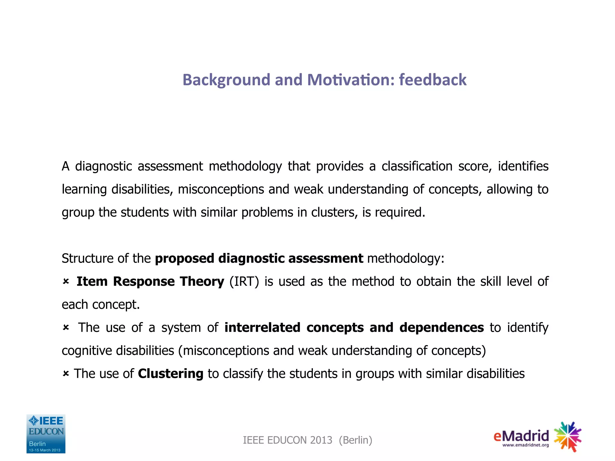 Background
and
Mo,va,on:
feedback
A diagnostic assessment methodology that provides a classification score, identifies
learning disabilities, misconceptions and weak understanding of concepts, allowing to
group the students with similar problems in clusters, is required.
Structure of the proposed diagnostic assessment methodology:
û Item Response Theory (IRT) is used as the method to obtain the skill level of
each concept.
û The use of a system of interrelated concepts and dependences to identify
cognitive disabilities (misconceptions and weak understanding of concepts)
û The use of Clustering to classify the students in groups with similar disabilities
IEEE EDUCON 2013 (Berlin)