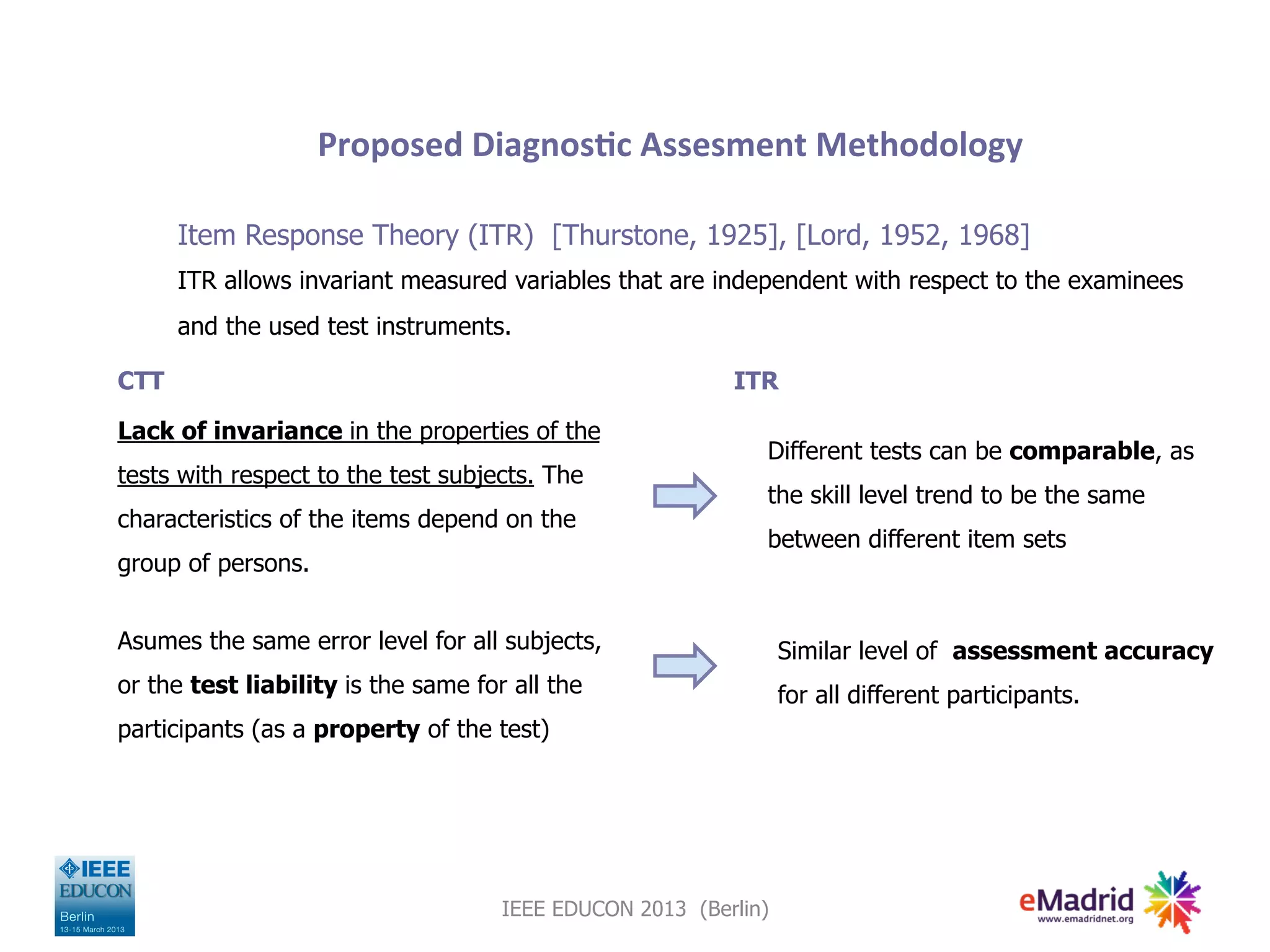 Proposed	
  Diagnos,c	
  Assesment	
  Methodology	
  

      Item Response Theory (ITR) [Thurstone, 1925], [Lord, 1952, 1968]
      ITR allows invariant measured variables that are independent with respect to the examinees
      and the used test instruments.

CTT                                                       ITR

Lack of invariance in the properties of the
                                                             Different tests can be comparable, as
tests with respect to the test subjects. The
                                                             the skill level trend to be the same
characteristics of the items depend on the
                                                             between different item sets
group of persons.


Asumes the same error level for all subjects,                    Similar level of assessment accuracy
or the test liability is the same for all the                    for all different participants.
participants (as a property of the test)




                                     IEEE EDUCON 2013 (Berlin)
 