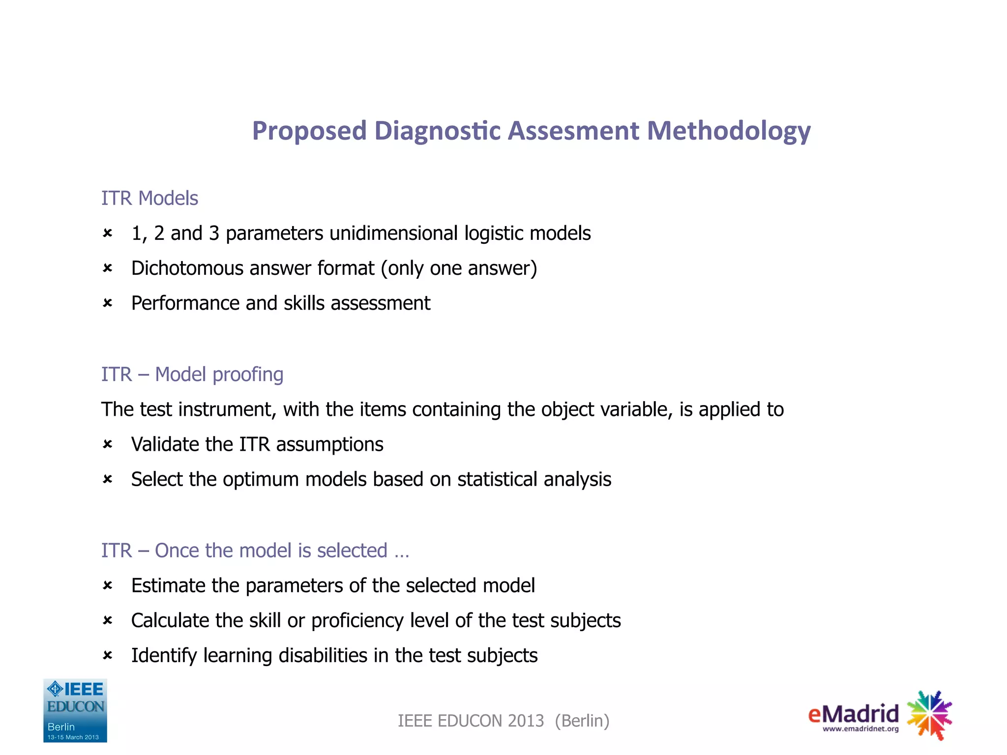 Proposed
Diagnos,c
Assesment
Methodology
ITR Models
û 1, 2 and 3 parameters unidimensional logistic models
û Dichotomous answer format (only one answer)
û Performance and skills assessment
ITR – Model proofing
The test instrument, with the items containing the object variable, is applied to
û Validate the ITR assumptions
û Select the optimum models based on statistical analysis
ITR – Once the model is selected …
û Estimate the parameters of the selected model
û Calculate the skill or proficiency level of the test subjects
û Identify learning disabilities in the test subjects
IEEE EDUCON 2013 (Berlin)