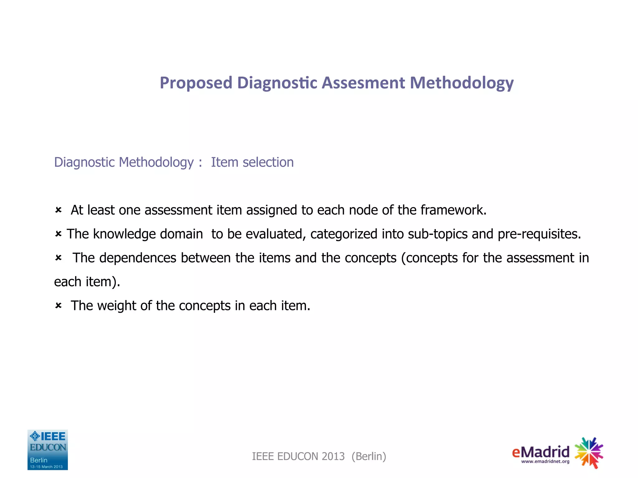 Proposed
Diagnos,c
Assesment
Methodology
Diagnostic Methodology : Item selection
û At least one assessment item assigned to each node of the framework.
û The knowledge domain to be evaluated, categorized into sub-topics and pre-requisites.
û The dependences between the items and the concepts (concepts for the assessment in
each item).
û The weight of the concepts in each item.
IEEE EDUCON 2013 (Berlin)