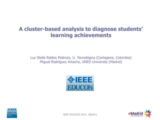 A cluster-based analysis to diagnose students’
            learning achievements



    Luz Stella Robles Pedrozo, U. Tecnológica (Cartagena, Colombia)
          Miguel Rodríguez Artacho, UNED University (Madrid)




                        IEEE EDUCON 2013 (Berlin)
 